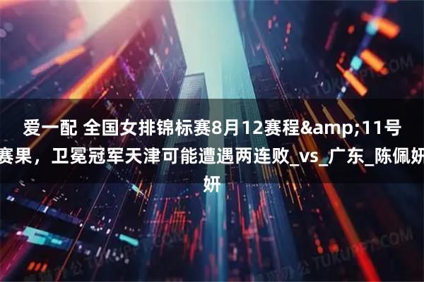 爱一配 全国女排锦标赛8月12赛程&11号赛果，卫冕冠军天津可能遭遇两连败_vs_广东_陈佩妍
