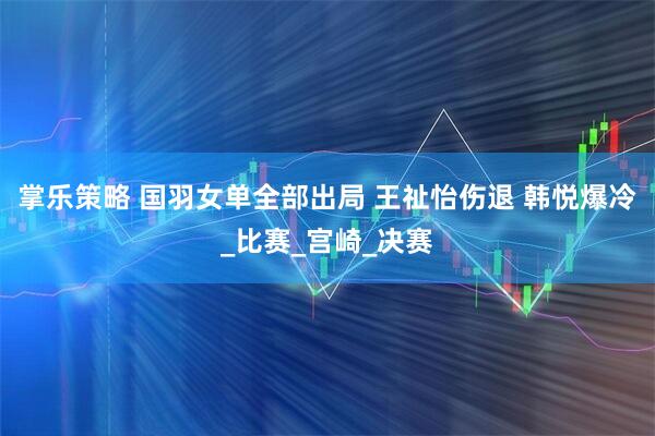 掌乐策略 国羽女单全部出局 王祉怡伤退 韩悦爆冷_比赛_宫崎_决赛