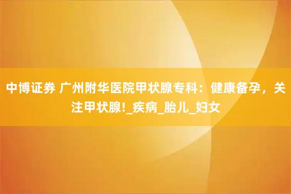 中博证券 广州附华医院甲状腺专科：健康备孕，关注甲状腺!_疾病_胎儿_妇女