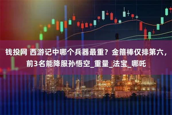 钱投网 西游记中哪个兵器最重？金箍棒仅排第六，前3名能降服孙悟空_重量_法宝_哪吒