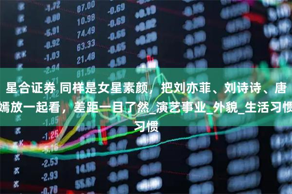 星合证券 同样是女星素颜，把刘亦菲、刘诗诗、唐嫣放一起看，差距一目了然_演艺事业_外貌_生活习惯