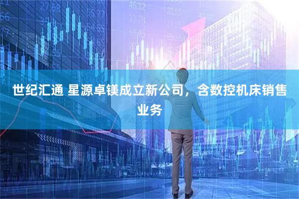 世纪汇通 星源卓镁成立新公司，含数控机床销售业务