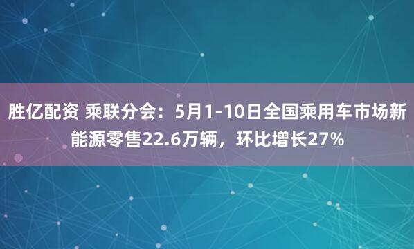 胜亿配资 乘联分会：5月1-10日全国乘用车市场新能源零售22.6万辆，环比增长27%