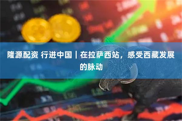 隆源配资 行进中国｜在拉萨西站，感受西藏发展的脉动