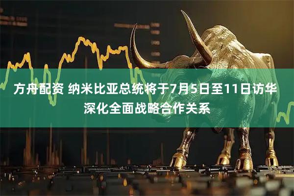 方舟配资 纳米比亚总统将于7月5日至11日访华 深化全面战略合作关系