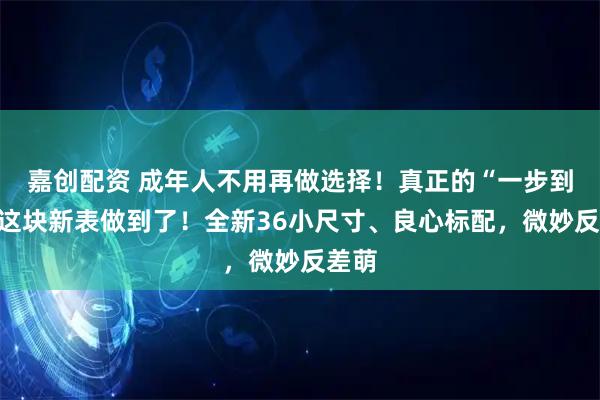 嘉创配资 成年人不用再做选择！真正的“一步到位”这块新表做到了！全新36小尺寸、良心标配，微妙反差萌