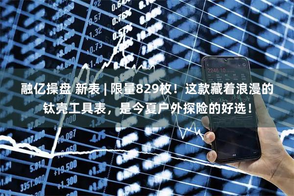 融亿操盘 新表 | 限量829枚！这款藏着浪漫的钛壳工具表，是今夏户外探险的好选！